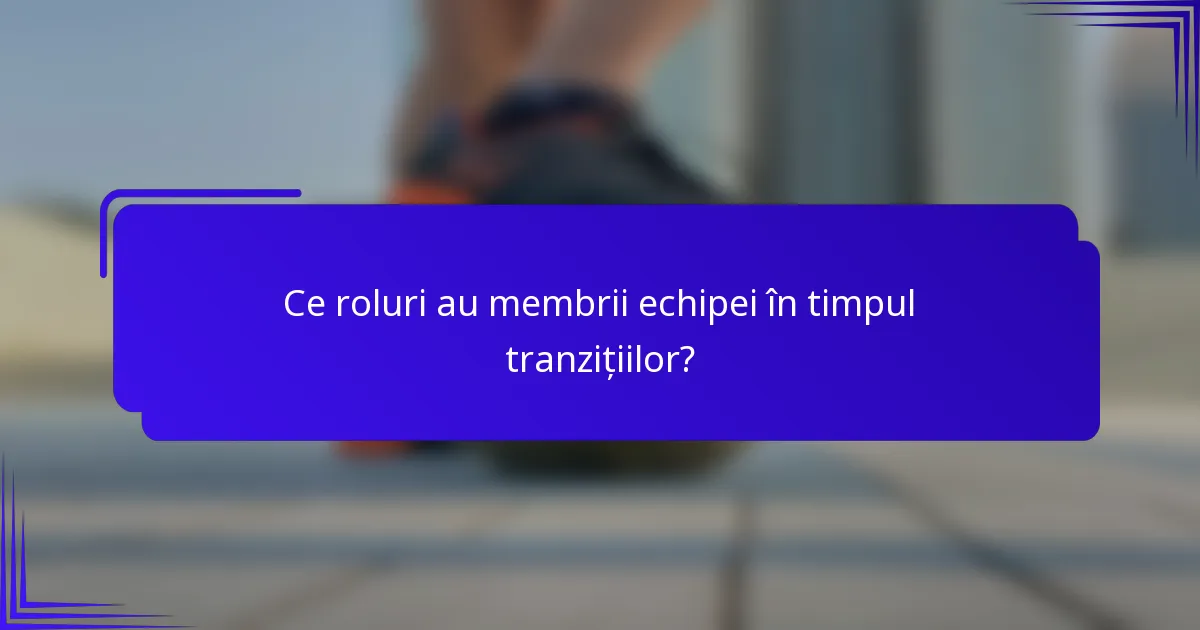 Ce roluri au membrii echipei în timpul tranzițiilor?