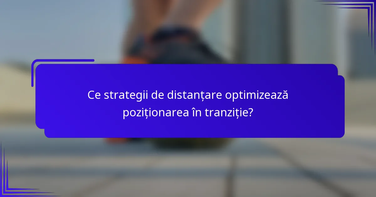 Ce strategii de distanțare optimizează poziționarea în tranziție?
